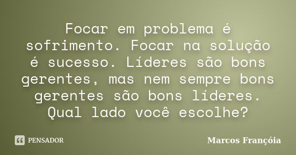 Focar em problema é sofrimento. Focar na solução é sucesso. Líderes são bons gerentes, mas nem sempre bons gerentes são bons líderes. Qual lado você escolhe?... Frase de Marcos Françóia.