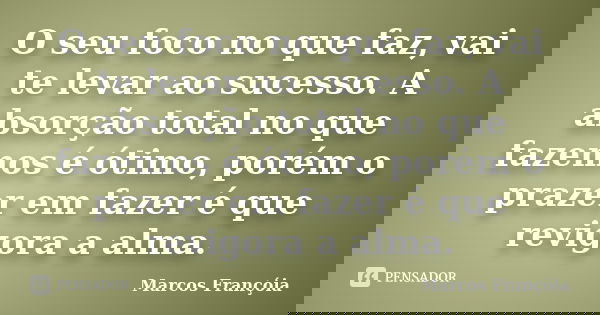 O seu foco no que faz, vai te levar ao sucesso. A absorção total no que fazemos é ótimo, porém o prazer em fazer é que revigora a alma.... Frase de Marcos Françóia.