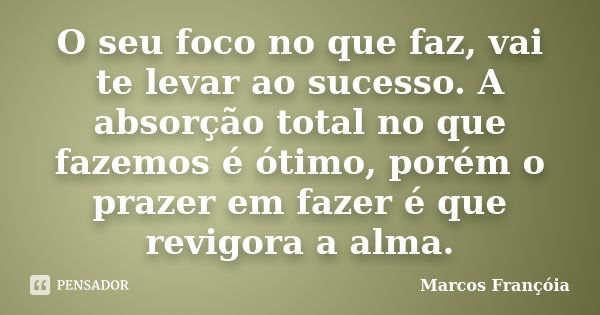 O seu foco no que faz, vai te levar ao sucesso. A absorção total no que fazemos é ótimo, porém o prazer em fazer é que revigora a alma.... Frase de Marcos Françóia.