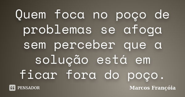 Quem foca no poço de problemas se afoga sem perceber que a solução está em ficar fora do poço.... Frase de Marcos Françóia.