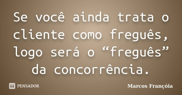 Se você ainda trata o cliente como freguês, logo será o “freguês” da concorrência.... Frase de Marcos Françóia.