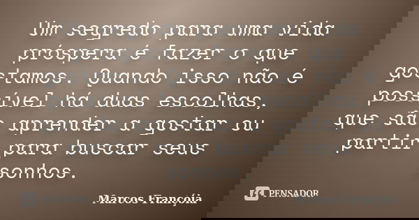 Um segredo para uma vida próspera é fazer o que gostamos. Quando isso não é possível há duas escolhas, que são aprender a gostar ou partir para buscar seus sonh... Frase de Marcos Françóia.