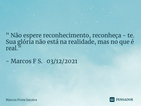 " Não espere reconhecimento, reconheça - te. Sua glória não está na realidade, mas no que é real. " - Marcos F S. 03/12/2021... Frase de Marcos Frota Saraiva.