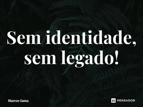 ⁠Sem identidade, sem legado!... Frase de Marcos Gama.