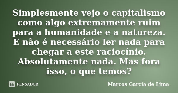 Simplesmente vejo o capitalismo como algo extremamente ruim para a humanidade e a natureza. E não é necessário ler nada para chegar a este raciocínio. Absolutam... Frase de Marcos Garcia de Lima.