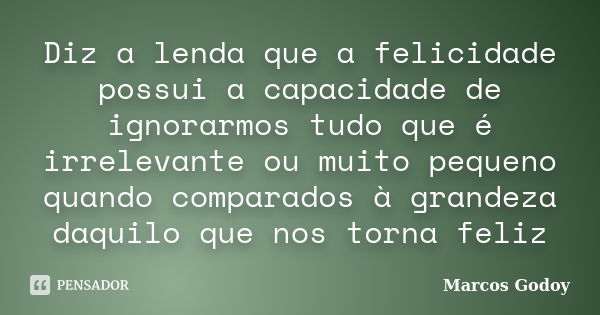 Diz a lenda que a felicidade possui a capacidade de ignorarmos tudo que é irrelevante ou muito pequeno quando comparados à grandeza daquilo que nos torna feliz... Frase de Marcos Godoy.