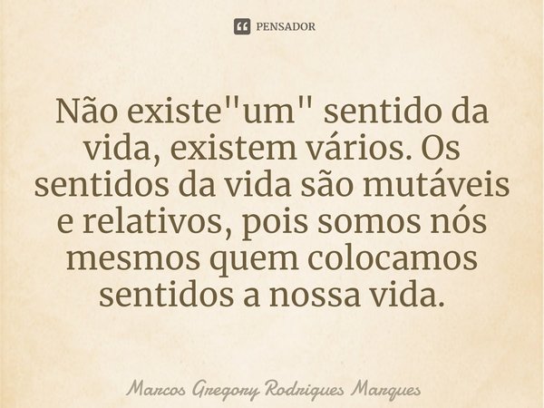 ⁠Não existe "um" sentido da vida, existem vários. Os sentidos da vida são mutáveis e relativos, pois somos nós mesmos quem colocamos sentidos a nossa ... Frase de Marcos Gregory Rodrigues Marques.