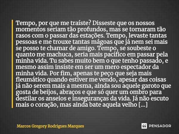 ⁠Tempo, por que me traíste? Disseste que os nossos momentos seriam tão profundos, mas se tornaram tão rasos com o passar das estações. Tempo, levaste tantas pes... Frase de Marcos Gregory Rodrigues Marques.