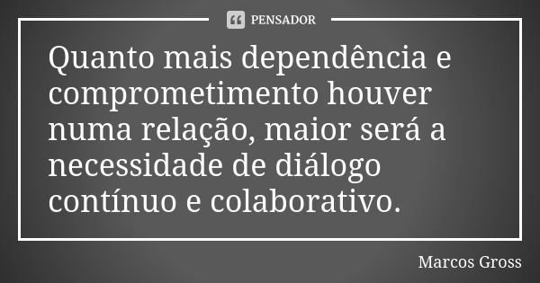 Quanto mais dependência e comprometimento houver numa relação, maior será a necessidade de diálogo contínuo e colaborativo.... Frase de Marcos Gross.