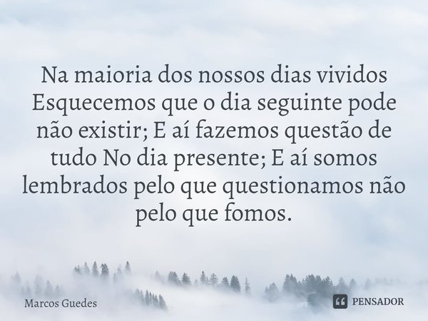 Na maioria dos nossos dias vividos Esquecemos que o dia seguinte pode não existir; E aí fazemos questão de tudo No dia presente; E aí somos lembrados pelo que q... Frase de Marcos Guedes.