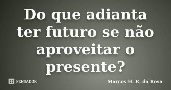 Do que adianta ter futuro se não aproveitar o presente?... Frase de Marcos H. R. da Rosa.