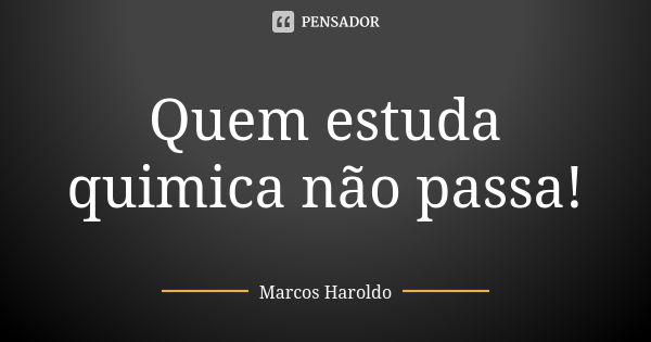 Quem estuda quimica não passa!... Frase de Marcos Haroldo.