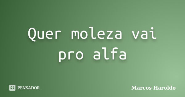 Quer moleza vai pro alfa... Frase de Marcos Haroldo.