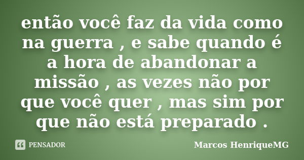 então você faz da vida como na guerra , e sabe quando é a hora de abandonar a missão , as vezes não por que você quer , mas sim por que não está preparado .... Frase de Marcos HenriqueMG.