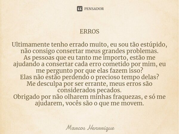 ERROS Ultimamente tenho errado muito, eu sou tão estúpido, não consigo consertar meus grandes problemas.
As pessoas que eu tanto me importo, estão me ajudando a... Frase de marcos henrrique.