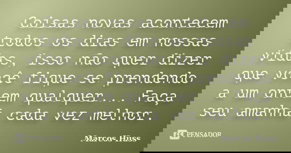 Coisas novas acontecem todos os dias em nossas vidas, isso não quer dizer que você fique se prendendo a um ontem qualquer... Faça seu amanhã cada vez melhor.... Frase de Marcos Huss.