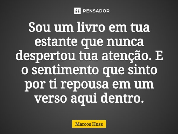 ⁠Sou um livro em tua estante que nunca despertou tua atenção. E o sentimento que sinto por ti repousa em um verso aqui dentro.... Frase de Marcos Huss.