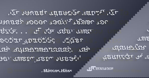 Ta vendo aquele mar? Ta vendo esse céu? Some os dois... E te dou uma amostra grátis, tipo aquelas de supermercado, de quanto é meu amor por você!... Frase de Marcos Huss.