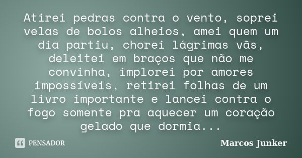 Atirei pedras contra o vento, soprei velas de bolos alheios, amei quem um dia partiu, chorei lágrimas vãs, deleitei em braços que não me convinha, implorei por ... Frase de Marcos Junker.