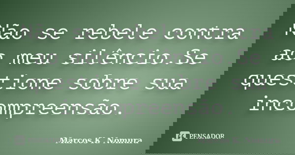Não se rebele contra ao meu silêncio.Se questione sobre sua incompreensão.... Frase de Marcos K. Nomura.