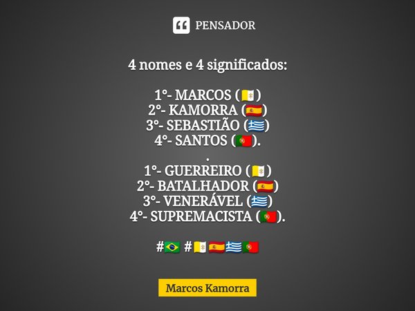 ⁠4 nomes e 4 significados: 1°- MARCOS (🇻🇦)
2°- KAMORRA (🇪🇸)
3°- SEBASTIÃO (🇬🇷)
4°- SANTOS (🇵🇹).
.
1°- GUERREIRO (🇻🇦)
2°- BATALHADOR (🇪🇸)
3°- VENERÁVEL (🇬🇷)
4°- ... Frase de Marcos Kamorra.