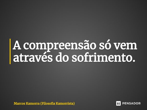 ⁠A compreensão só vem através do sofrimento.... Frase de Marcos Kamorra (Filosofia Kamorrista).