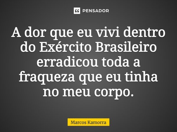 A dor que eu vivi dentro do Exército Brasileiro erradicou toda a fraqueza que eu tinha no meu corpo.... Frase de Marcos Kamorra.