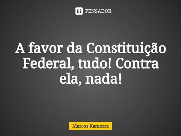 A favor da Constituição Federal, tudo! Contra ela, nada!... Frase de Marcos Kamorra.