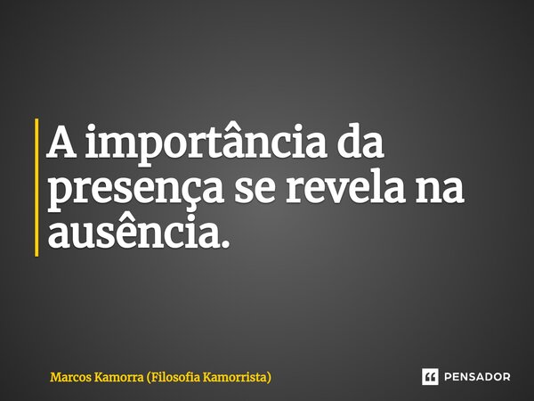 A importância da presença se revela na ausência.... Frase de Marcos Kamorra (Filosofia Kamorrista).