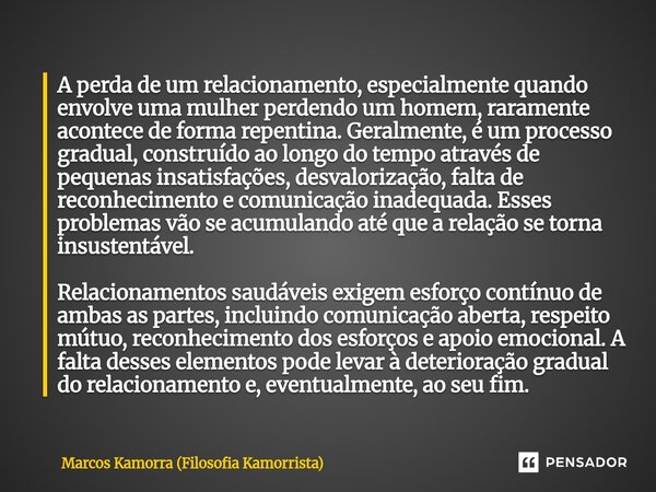 A perda de um relacionamento, especialmente quando envolve uma mulher perdendo um homem, raramente acontece de forma repentina. Geralmente, é um processo gradua... Frase de Marcos Kamorra (Filosofia Kamorrista).