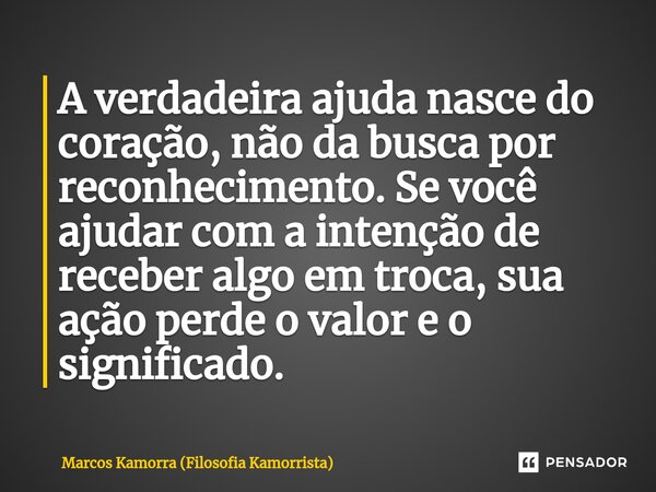 ⁠A verdadeira ajuda nasce do coração, não da busca por reconhecimento. Se você ajudar com a intenção de receber algo em troca, sua ação perde o valor e o signif... Frase de Marcos Kamorra (Filosofia Kamorrista).