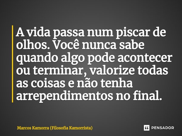 A vida passa num piscar de olhos. Você nunca sabe quando algo pode acontecer ou terminar, valorize todas as coisas e não tenha arrependimentos no final.... Frase de Marcos Kamorra (Filosofia Kamorrista).