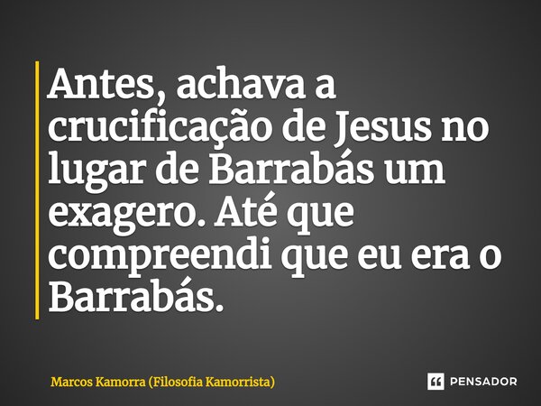 ⁠Antes, achava a crucificação de Jesus no lugar de Barrabás um exagero. Até que compreendi que eu era o Barrabás.... Frase de Marcos Kamorra (Filosofia Kamorrista).
