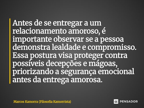 Antes de se entregar a um relacionamento amoroso, é importante observar se a pessoa demonstra lealdade e compromisso. Essa postura visa proteger contra possívei... Frase de Marcos Kamorra (Filosofia Kamorrista).