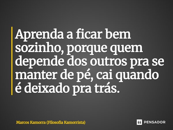 Aprenda a ficar bem sozinho, porque quem depende dos outros pra se manter de pé, cai quando é deixado pra trás.... Frase de Marcos Kamorra (Filosofia Kamorrista).
