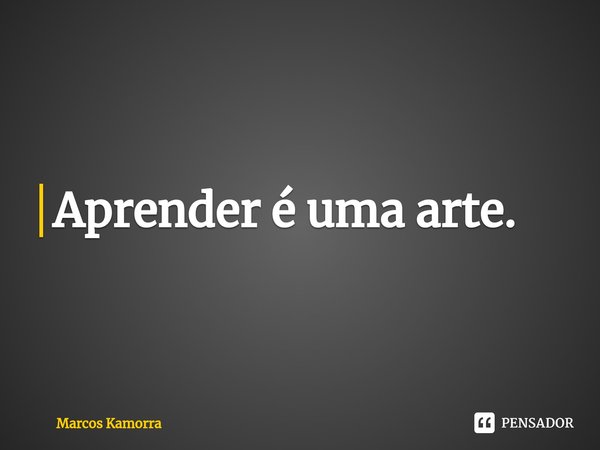 ⁠Aprender é uma arte.... Frase de Marcos Kamorra.