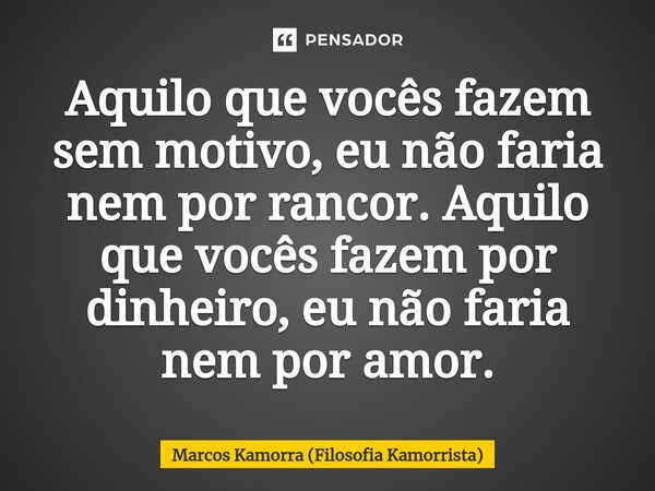 Aquilo que vocês fazem sem motivo, eu não faria⁠ nem por rancor. Aquilo que vocês fazem por dinheiro, eu não faria nem por amor.... Frase de Marcos Kamorra (Filosofia Kamorrista).