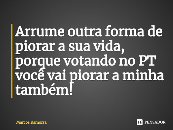 ⁠Arrume outra forma de piorar a sua vida, porque votando no PT você vai piorar a minha também!... Frase de Marcos Kamorra.