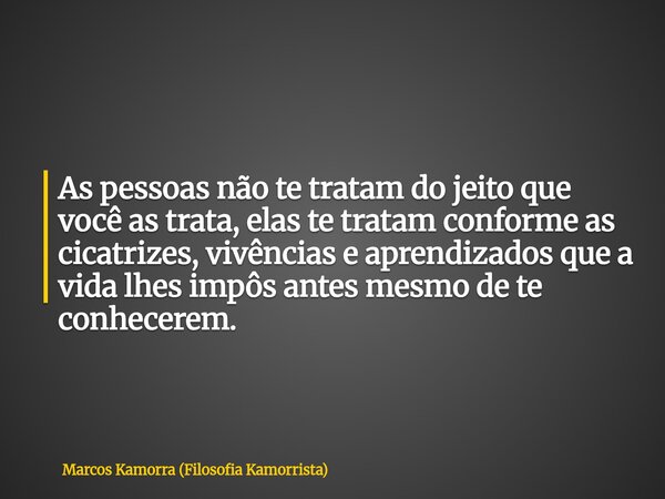 As pessoas não te tratam do jeito que você as trata, elas te tratam conforme as cicatrizes, vivências e aprendizados que a vida lhes impôs antes mesmo de te con... Frase de Marcos Kamorra (Filosofia Kamorrista).