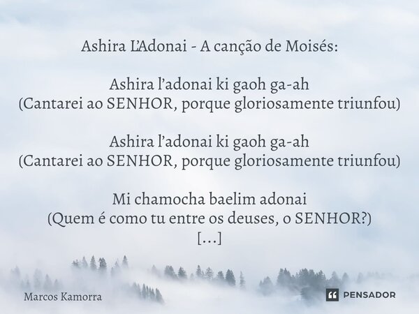 ⁠Ashira L’Adonai - A canção de Moisés: Ashira l’adonai ki gaoh ga-ah (Cantarei ao SENHOR, porque gloriosamente triunfou) Ashira l’adonai ki gaoh ga-ah (Cantarei... Frase de Marcos Kamorra.