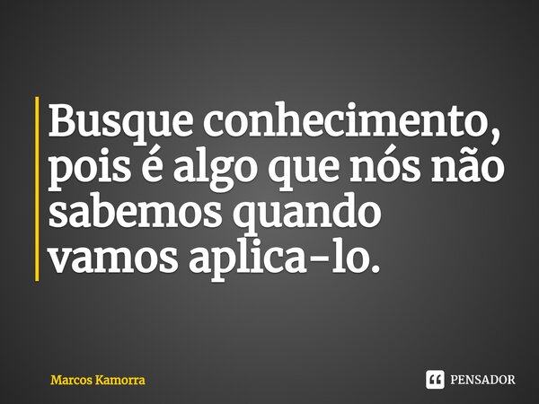 Busque conhecimento, pois é algo que nós não sabemos quando vamos aplica-lo.... Frase de Marcos Kamorra.