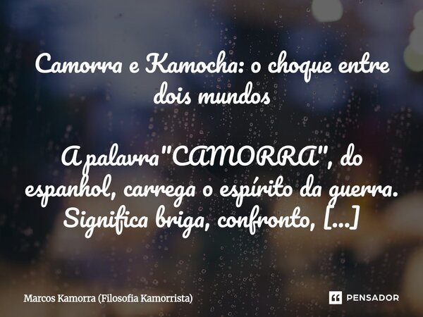 ⁠Camorra e Kamocha: o choque entre dois mundos A palavra "CAMORRA", do espanhol, carrega o espírito da guerra. Significa briga, confronto, desordem. J... Frase de Marcos Kamorra (Filosofia Kamorrista).