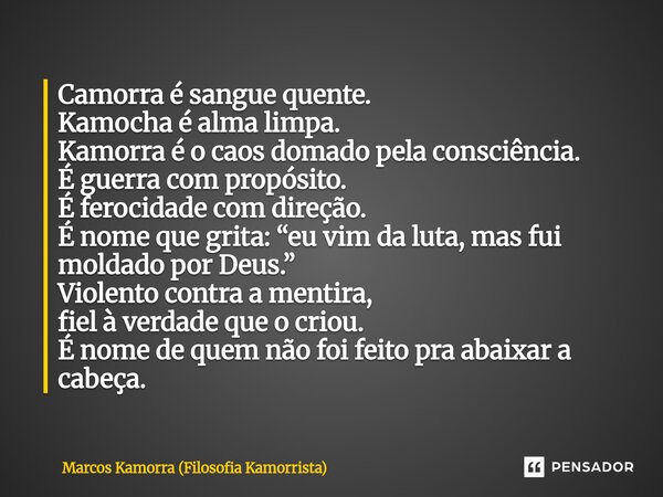 Camorra é sangue quente. Kamocha é alma limpa. Kamorra é o caos domado pela consciência. É guerra com propósito. É ferocidade com direção. É nome que grita: “e... Frase de Marcos Kamorra (Filosofia Kamorrista).