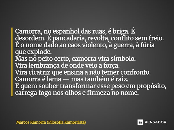 Camorra, no espanhol das ruas, é briga. É desordem. É pancadaria, revolta, conflito sem freio. É o nome dado ao caos violento, à guerra, à fúria que explode. M... Frase de Marcos Kamorra (Filosofia Kamorrista).