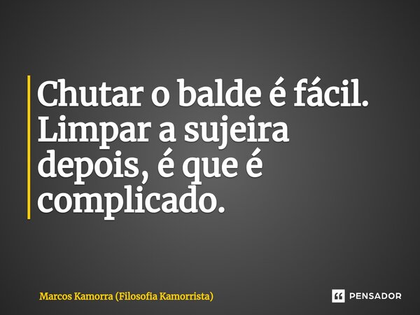 ⁠Chutar o balde é fácil. Limpar a sujeira depois, é que é complicado.... Frase de Marcos Kamorra (Filosofia Kamorrista).