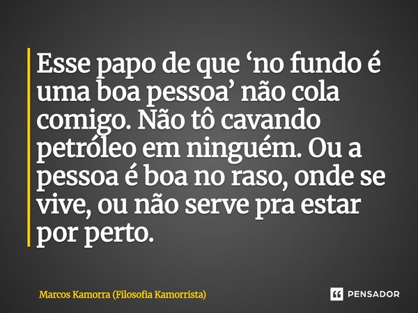⁠Esse papo de que ‘no fundo é uma boa pessoa’ não cola comigo. Não tô cavando petróleo em ninguém. Ou a pessoa é boa no raso, onde se vive, ou não serve pra est... Frase de Marcos Kamorra (Filosofia Kamorrista).