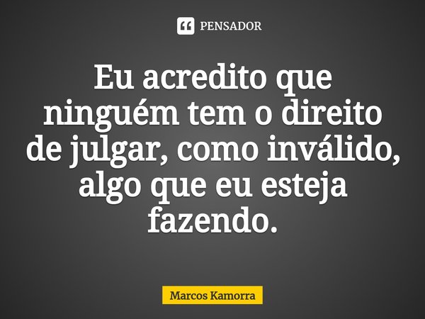 ⁠Eu acredito que ninguém tem o direito de julgar, como inválido, algo que eu esteja fazendo.... Frase de Marcos Kamorra.