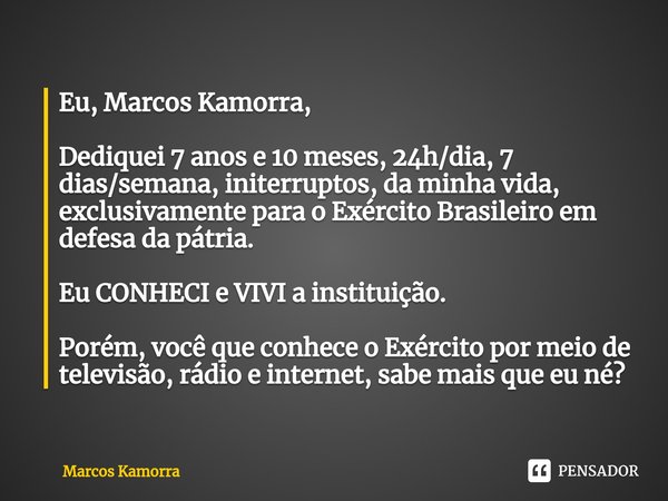 ⁠Eu, Marcos Kamorra, Dediquei 7 anos e 10 meses, 24h/dia, 7 dias/semana, initerruptos, da minha vida, exclusivamente para o Exército Brasileiro em defesa da pát... Frase de Marcos Kamorra.