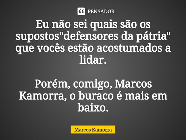 Eu não sei quais são os supostos "defensores da pátria" que vocês estão acostumados a lidar. Porém, comigo, Marcos Kamorra, o buraco é mais em baixo.... Frase de Marcos Kamorra.