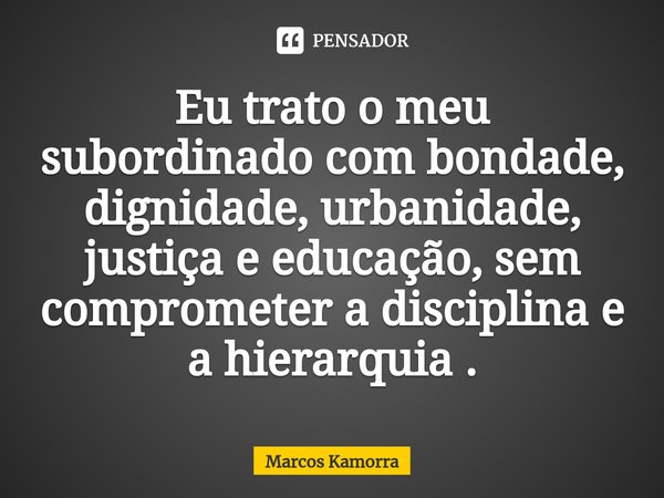 Eu ⁠trato o meu subordinado com bondade, dignidade, urbanidade, justiça e educação, sem comprometer a disciplina e a hierarquia .... Frase de Marcos Kamorra.